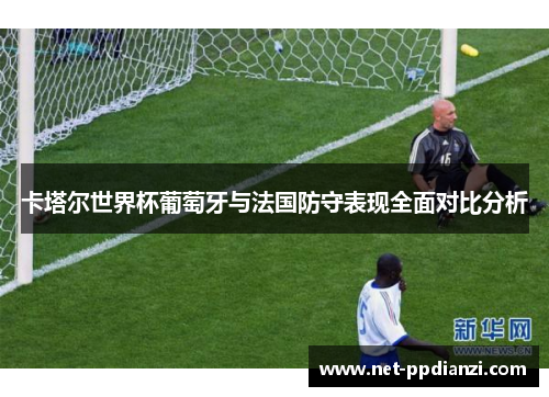 卡塔尔世界杯葡萄牙与法国防守表现全面对比分析